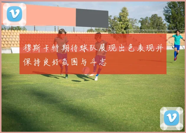 穆斯卡特期待球队展现出色表现并保持良好氛围与斗志