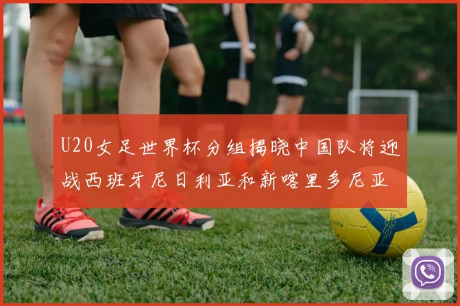 U20女足世界杯分组揭晓中国队将迎战西班牙尼日利亚和新喀里多尼亚