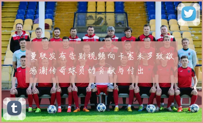曼联发布告别视频向卡塞米罗致敬感谢传奇球员的贡献与付出