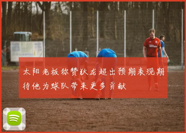 太阳老板称赞狄龙超出预期表现期待他为球队带来更多贡献