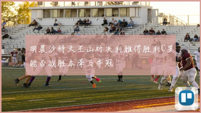 明晨沙特天王山对决利雅得胜利C罗能否战胜本泽马夺冠