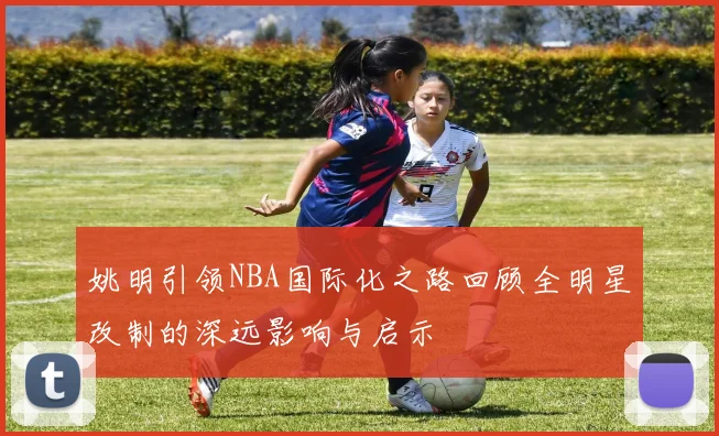 姚明引领NBA国际化之路回顾全明星改制的深远影响与启示