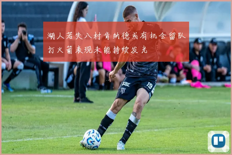 湖人若失八村肯纳德或有机会留队打火箭表现未能持续发光