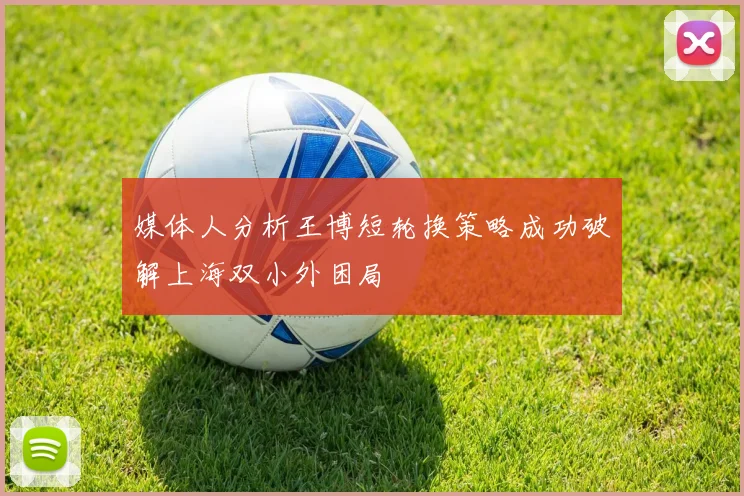 媒体人分析王博短轮换策略成功破解上海双小外困局