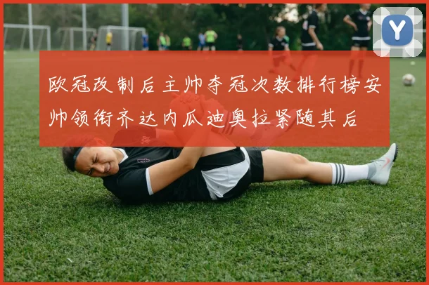 欧冠改制后主帅夺冠次数排行榜安帅领衔齐达内瓜迪奥拉紧随其后