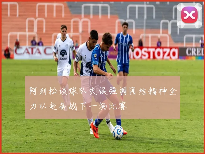 阿利松谈球队失误强调团结精神全力以赴备战下一场比赛