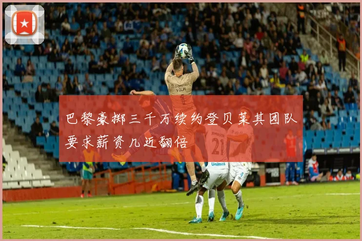 巴黎豪掷三千万续约登贝莱其团队要求薪资几近翻倍