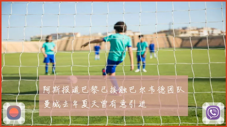 阿斯报道巴黎已接触巴尔韦德团队曼城去年夏天曾有意引进