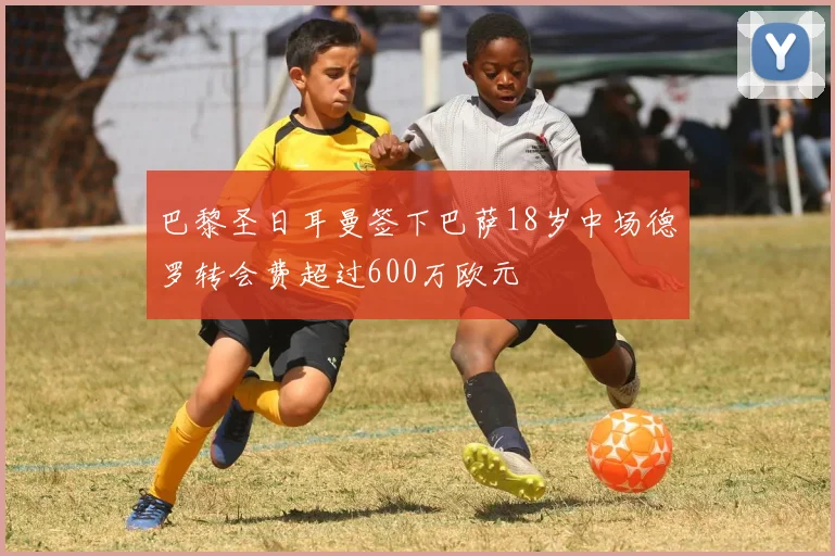 巴黎圣日耳曼签下巴萨18岁中场德罗转会费超过600万欧元