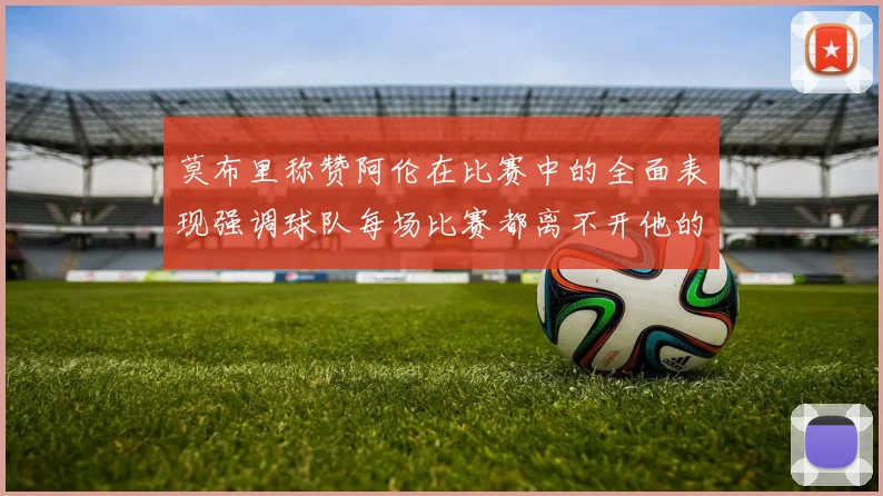 莫布里称赞阿伦在比赛中的全面表现强调球队每场比赛都离不开他的贡献