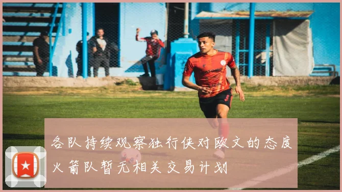 各队持续观察独行侠对欧文的态度火箭队暂无相关交易计划