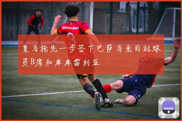 皇马抢先一步签下巴萨马竞目标球员B席和库库雷利亚