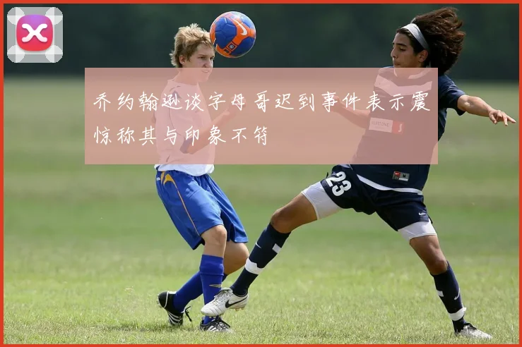 乔约翰逊谈字母哥迟到事件表示震惊称其与印象不符