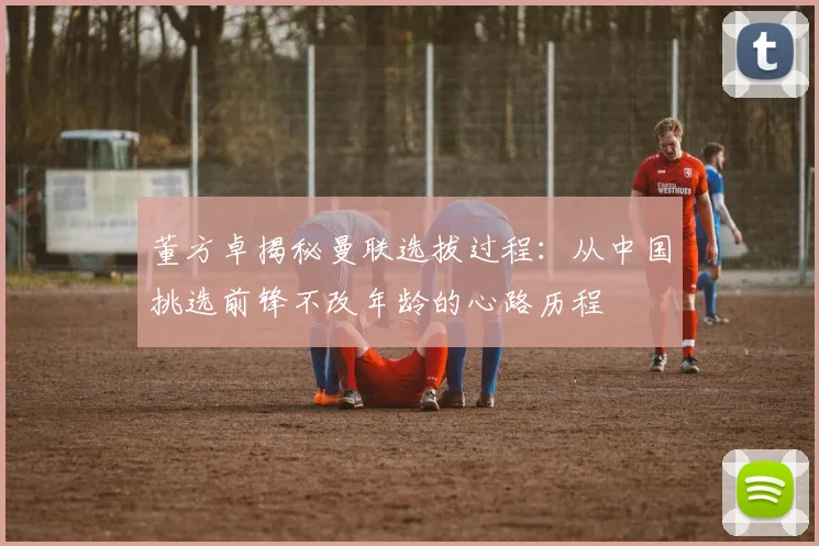 董方卓揭秘曼联选拔过程：从中国挑选前锋不改年龄的心路历程
