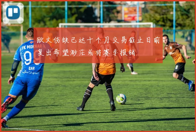 欧文伤缺已达十个月交易截止日前复出希望渺茫或将赛季报销