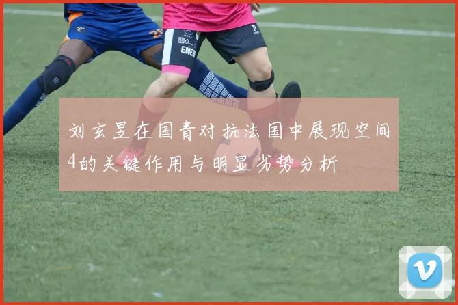刘玄昱在国青对抗法国中展现空间4的关键作用与明显劣势分析
