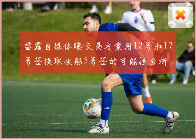 雷霆自媒体曝交易方案用12号和17号签换取快船5号签的可能性分析