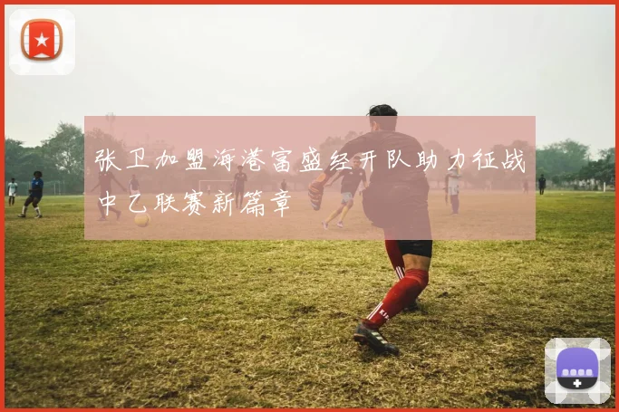 张卫加盟海港富盛经开队助力征战中乙联赛新篇章