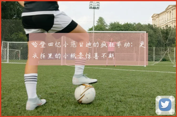 哈登回忆小范甘迪的疯狂举动：更衣柜里的小纸条惊喜不断