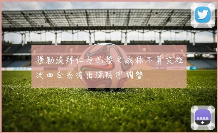 穆勒谈拜仁与巴黎之战称不算灾难次回合或将出现防守调整