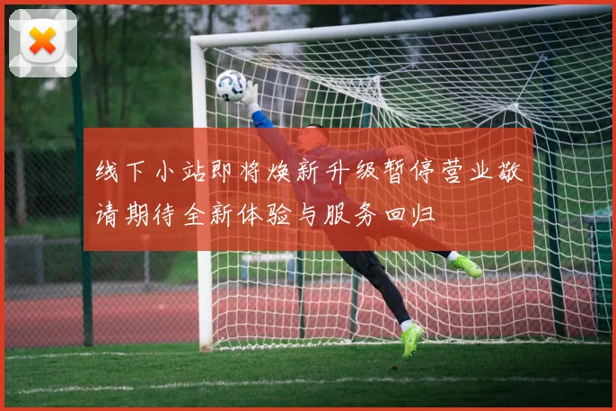 线下小站即将焕新升级暂停营业敬请期待全新体验与服务回归