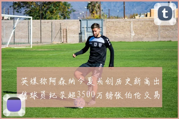 英媒称阿森纳今夏或创历史新高出售球员纪录超3500万镑张伯伦交易