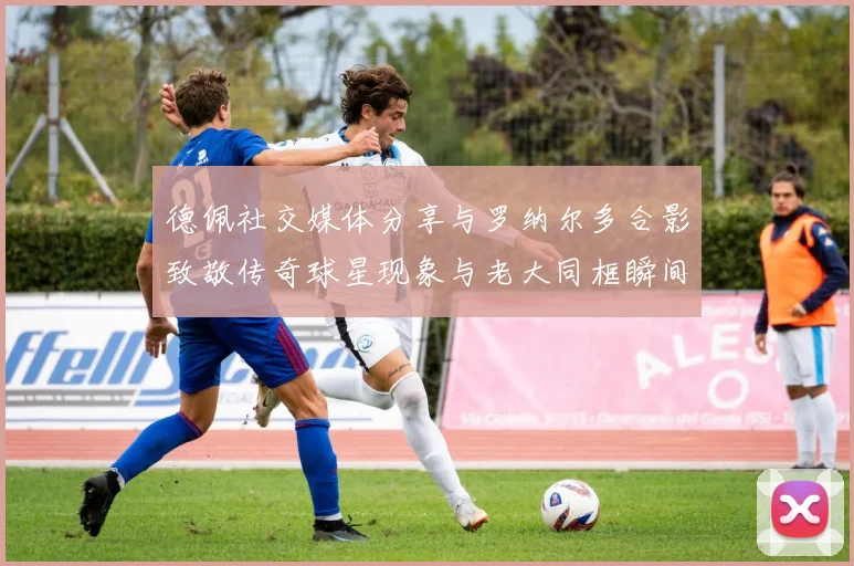 德佩社交媒体分享与罗纳尔多合影致敬传奇球星现象与老大同框瞬间
